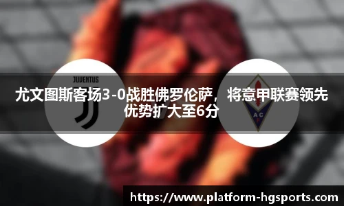 尤文图斯客场3-0战胜佛罗伦萨，将意甲联赛领先优势扩大至6分