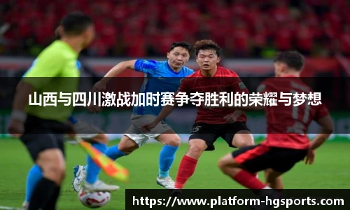 山西与四川激战加时赛争夺胜利的荣耀与梦想